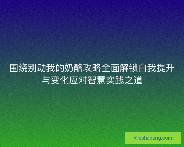 围绕别动我的奶酪攻略全面解锁自我提升与变化应对智慧实践之道