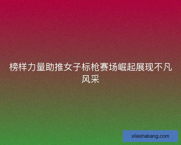 榜样力量助推女子标枪赛场崛起展现不凡风采