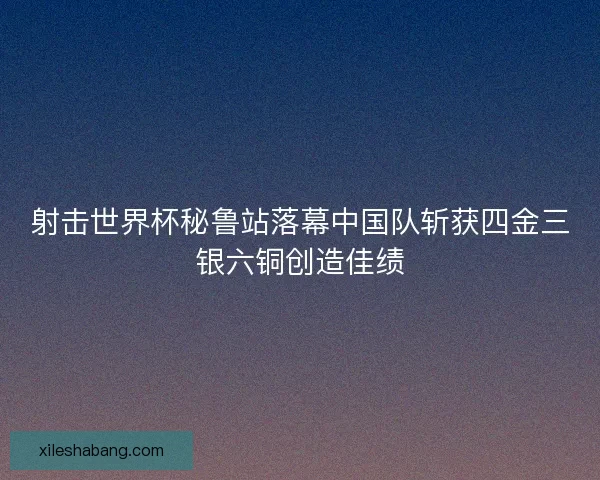 射击世界杯秘鲁站落幕中国队斩获四金三银六铜创造佳绩
