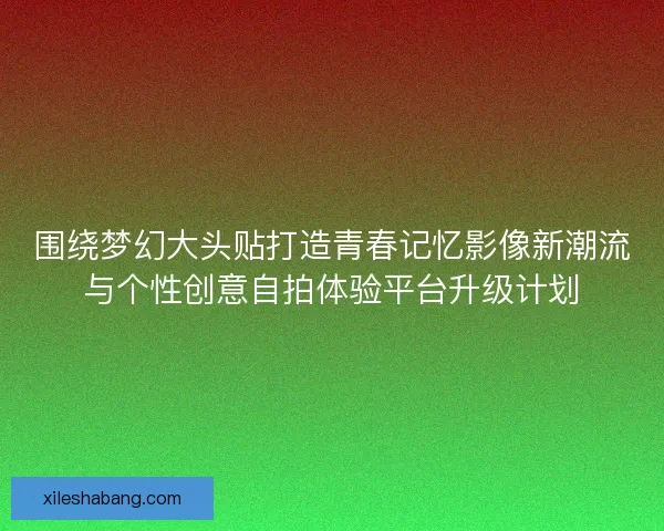 围绕梦幻大头贴打造青春记忆影像新潮流与个性创意自拍体验平台升级计划