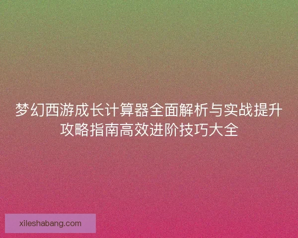 梦幻西游成长计算器全面解析与实战提升攻略指南高效进阶技巧大全