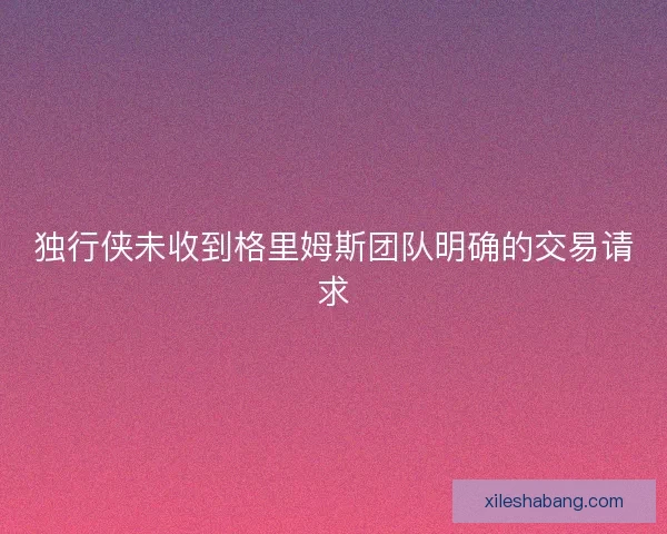独行侠未收到格里姆斯团队明确的交易请求