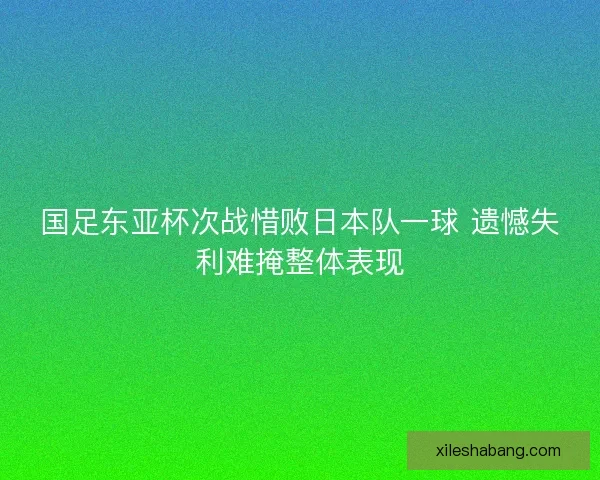 国足东亚杯次战惜败日本队一球 遗憾失利难掩整体表现