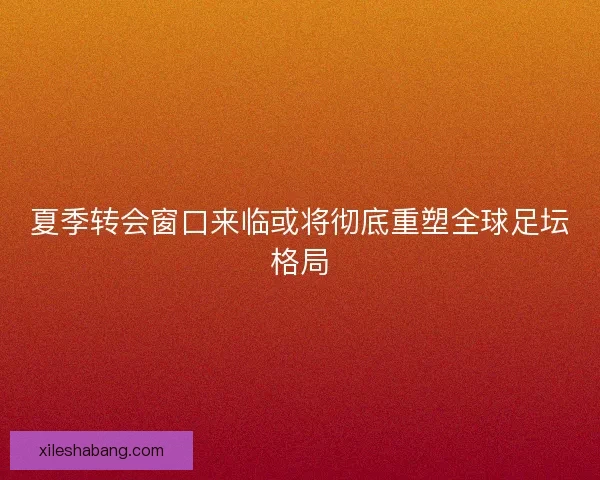 夏季转会窗口来临或将彻底重塑全球足坛格局